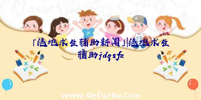 「绝地求生辅助新闻」|绝地求生辅助jdqsfz